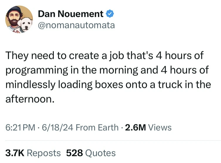 screenshot - Dan Nouement They need to create a job that's 4 hours of programming in the morning and 4 hours of mindlessly loading boxes onto a truck in the afternoon. 61824 From Earth . 2.6M Views Reposts 528 Quotes